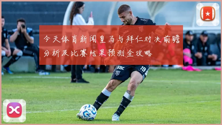 今天体育新闻皇马与拜仁对决前瞻分析及比赛结果预测全攻略
