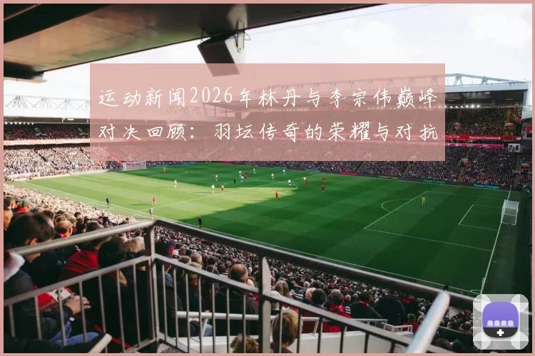 运动新闻2026年林丹与李宗伟巅峰对决回顾：羽坛传奇的荣耀与对抗