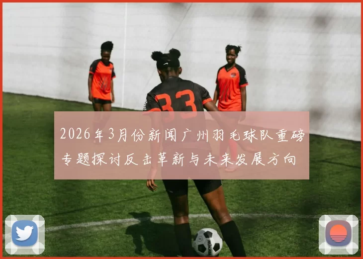 2026年3月份新闻广州羽毛球队重磅专题探讨反击革新与未来发展方向