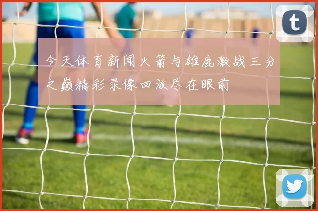 今天体育新闻火箭与雄鹿激战三分之巅精彩录像回放尽在眼前