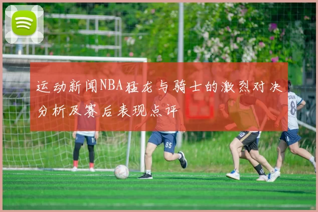 运动新闻NBA猛龙与骑士的激烈对决分析及赛后表现点评
