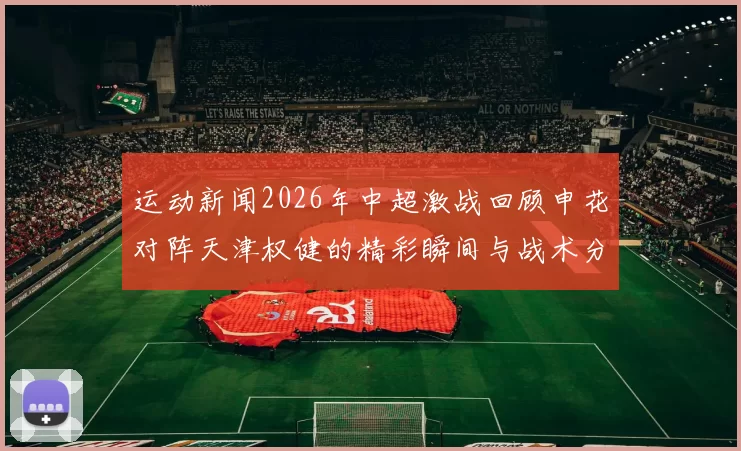 运动新闻2026年中超激战回顾申花对阵天津权健的精彩瞬间与战术分析