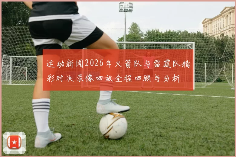 运动新闻2026年火箭队与雷霆队精彩对决录像回放全程回顾与分析