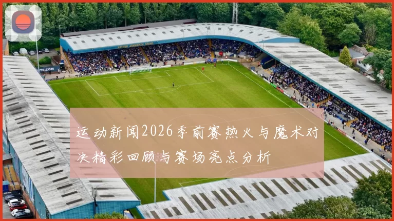 运动新闻2026季前赛热火与魔术对决精彩回顾与赛场亮点分析